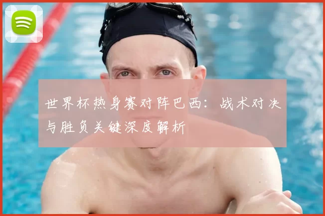 世界杯热身赛对阵巴西:战术对决与胜负关键深度解析