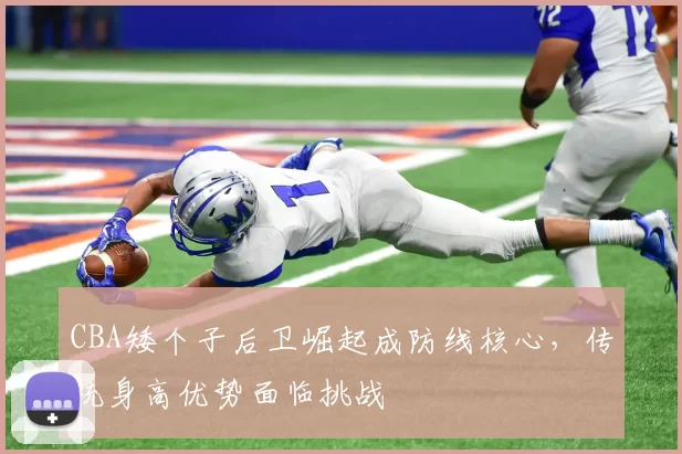 CBA矮个子后卫崛起成防线核心,传统身高优势面临挑战