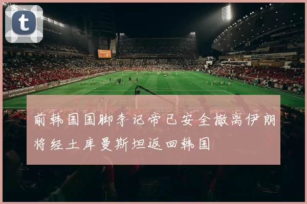 前韩国国脚李记帝已安全撤离伊朗将经土库曼斯坦返回韩国