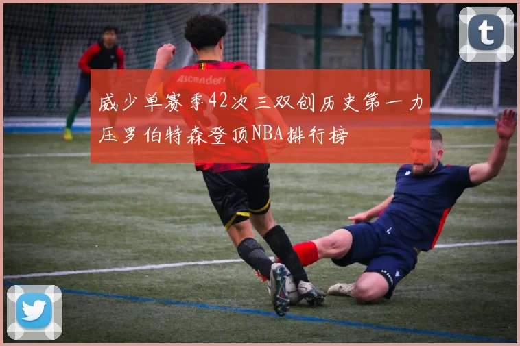 威少单赛季42次三双创历史第一力压罗伯特森登顶NBA排行榜